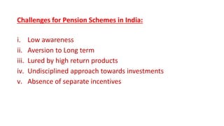 Challenges for Pension Schemes in India:
i. Low awareness
ii. Aversion to Long term
iii. Lured by high return products
iv. Undisciplined approach towards investments
v. Absence of separate incentives
 