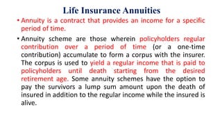 Life Insurance Annuities
• Annuity is a contract that provides an income for a specific
period of time.
• Annuity scheme are those wherein policyholders regular
contribution over a period of time (or a one-time
contribution) accumulate to form a corpus with the insurer.
The corpus is used to yield a regular income that is paid to
policyholders until death starting from the desired
retirement age. Some annuity schemes have the option to
pay the survivors a lump sum amount upon the death of
insured in addition to the regular income while the insured is
alive.
 