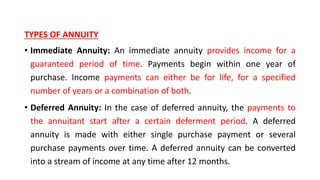 TYPES OF ANNUITY
• Immediate Annuity: An immediate annuity provides income for a
guaranteed period of time. Payments begin within one year of
purchase. Income payments can either be for life, for a specified
number of years or a combination of both.
• Deferred Annuity: In the case of deferred annuity, the payments to
the annuitant start after a certain deferment period. A deferred
annuity is made with either single purchase payment or several
purchase payments over time. A deferred annuity can be converted
into a stream of income at any time after 12 months.
 