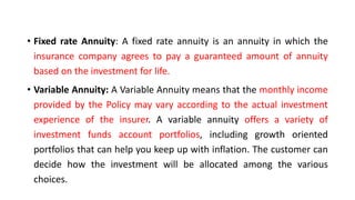 • Fixed rate Annuity: A fixed rate annuity is an annuity in which the
insurance company agrees to pay a guaranteed amount of annuity
based on the investment for life.
• Variable Annuity: A Variable Annuity means that the monthly income
provided by the Policy may vary according to the actual investment
experience of the insurer. A variable annuity offers a variety of
investment funds account portfolios, including growth oriented
portfolios that can help you keep up with inflation. The customer can
decide how the investment will be allocated among the various
choices.
 