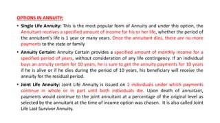 OPTIONS IN ANNUITY:
• Single Life Annuity: This is the most popular form of Annuity and under this option, the
Annuitant receives a specified amount of income for his or her life, whether the period of
the annuitant’s life is 1 year or many years. Once the annuitant dies, there are no more
payments to the state or family
• Annuity Certain: Annuity Certain provides a specified amount of monthly income for a
specified period of years, without consideration of any life contingency. If an individual
buys an annuity certain for 10 years, he is sure to get the annuity payments for 10 years
if he is alive or if he dies during the period of 10 years, his beneficiary will receive the
annuity for the residual period.
• Joint Life Annuity: Joint Life Annuity is issued on 2 individuals under which payments
continue in whole or in part until both individuals die. Upon death of annuitant,
payments would continue to the joint annuitant at a percentage of the original level as
selected by the annuitant at the time of income option was chosen. It is also called Joint
Life Last Survivor Annuity.
 