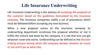 Life Insurance Underwriting
Life Insurance Underwriting is the process of accepting the proposal of
the customer based on the guidelines formulated by the insurance
company. The insurance companies codify a set of procedures which
must be followed before accepting any new business.
When a new proposal comes to the insurance company its
underwriting department scrutinizes the proposal whether or not it
fulfills the criteria laid down by the company. It is not that one can get
whatever cover one wants. Underwriting can be defined as the decision
making process during which the company decides whether to insure
or not and if yes at what rate.
 