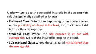 Underwriters place the potential insureds in the appropriate
risk class generally classified as follows:
• Preferred Class: Where the happening of an adverse event
or the possibility of claims is the least, i.e., the inherent risk
is lesser than average risk.
• Standard class: Where the risk exposed is at par with
average risk. Most of the insured belongs to this class.
• Sub-standard Class: Where the anticipated risk is higher than
the average risk.
 