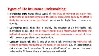 Types of Life Insurance Underwriting:
• Increasing extra risks: These types of risks may or may not be major risks
at the time of commencement of the policy, but as time goes by its effect is
likely to become more significant, for example, high blood pressure or
obesity.
• Decreasing extra risk: This is exactly the reverse of an increasing risk
mentioned above. The risk of recurrence of risk is maximum at the time the
individual applies for insurance cover and decreases over a period of time,
with proper supervision and medication.
• Constant extra risk: This is kind of an extra risk, wherein the mortality risk
remains constant throughout the term of the Policy. E.g. an occupational
risk such as pilot in an airline. So long as the Person’s occupation continues
to be in the Air force, there is no decrease in the risk.
 