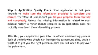 Step 1: Application Quality Check: Your application is first gone
through to make sure the information provided is complete and
correct. Therefore, it is important you fill your proposal form carefully
and completely. Unless the missing information is related to your
medical history, a minor change required in an application does not
typically slow down the underwriting process.
After this, your application goes into the official underwriting process.
Each of the following checks can increase the turnaround time, but it is
worth it to get you the right premium price you will need to pay over
the policy term.
 