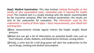 Step2: Medical Examination: This step involves looking thoroughly at the
results of your paramedical exam, conducted only if required for health
proof. This medical test is a simple checkup with the doctor recommended
by the insurance company. After the medical examination, the results are
sent to the underwriter for evaluation. The information used by the
underwriter is mainly of three types – basic measurements, your blood test
and drug test.
Basic measurements include regular metrics like height, weight, blood
pressure.
Blood test can get a lot of information on potential health risks such as
heart disease, stroke, diabetes, and blood-borne illnesses, among others.
Finally, a urine test for a full drug panel will alert the underwriter to the
use of drugs, smoking and alcohol consumption.
 
