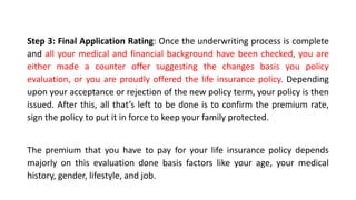 Step 3: Final Application Rating: Once the underwriting process is complete
and all your medical and financial background have been checked, you are
either made a counter offer suggesting the changes basis you policy
evaluation, or you are proudly offered the life insurance policy. Depending
upon your acceptance or rejection of the new policy term, your policy is then
issued. After this, all that’s left to be done is to confirm the premium rate,
sign the policy to put it in force to keep your family protected.
The premium that you have to pay for your life insurance policy depends
majorly on this evaluation done basis factors like your age, your medical
history, gender, lifestyle, and job.
 