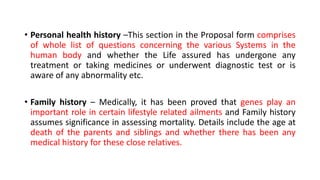 • Personal health history –This section in the Proposal form comprises
of whole list of questions concerning the various Systems in the
human body and whether the Life assured has undergone any
treatment or taking medicines or underwent diagnostic test or is
aware of any abnormality etc.
• Family history – Medically, it has been proved that genes play an
important role in certain lifestyle related ailments and Family history
assumes significance in assessing mortality. Details include the age at
death of the parents and siblings and whether there has been any
medical history for these close relatives.
 