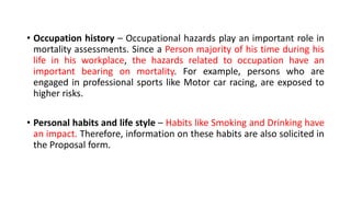 • Occupation history – Occupational hazards play an important role in
mortality assessments. Since a Person majority of his time during his
life in his workplace, the hazards related to occupation have an
important bearing on mortality. For example, persons who are
engaged in professional sports like Motor car racing, are exposed to
higher risks.
• Personal habits and life style – Habits like Smoking and Drinking have
an impact. Therefore, information on these habits are also solicited in
the Proposal form.
 