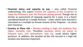 • Financial status and capacity to pay – also called Financial
underwriting, this aspect reviews the capacity of the Customer to
repay the Premiums over the Premium paying period. Though not as
stricter as assessment of repaying capacity for a Loan, it is a factor
considered based on a simple formula – under which Sum Assured is
calculated as a multiple to Annual income of the Proposer – to check
over insurance.
• Country or Place risk – Persons residing in high risk locations face
higher mortality risks. Therefore countries which are prone to
frequent wars, civil commotions, riots etc. could attract higher
premium. In addition, the location of the Life insured in a high-risk
location also becomes important.
 