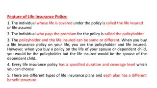Feature of Life Insurance Policy:
1. The individual whose life is covered under the policy is called the life insured
or life assured
2. The individual who pays the premium for the policy is called the policyholder
3. The policyholder and the life insured can be same or different. When you buy
a life insurance policy on your life, you are the policyholder and life insured.
However, when you buy a policy on the life of your spouse or dependent child,
you would be the policyholder but the life insured would be the spouse of the
dependent child.
4. Every life insurance policy has a specified duration and coverage level which
you can choose
5. There are different types of life insurance plans and each plan has a different
benefit structure
 