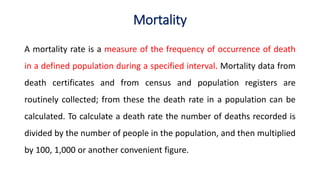 Mortality
A mortality rate is a measure of the frequency of occurrence of death
in a defined population during a specified interval. Mortality data from
death certificates and from census and population registers are
routinely collected; from these the death rate in a population can be
calculated. To calculate a death rate the number of deaths recorded is
divided by the number of people in the population, and then multiplied
by 100, 1,000 or another convenient figure.
 