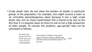• Crude death rates do not show the burden of deaths in particular
groups in the population. For example, one might assume a town as
an unhealthy place/dangerous place because it has a high crude
death rate, but on closer examination this is found to be due to the
fact that it is a popular place to retire to and so has a high proportion
of older people. To counter this problem, age-specific rates can be
calculated as follows:
 