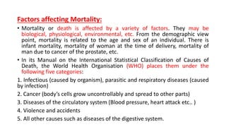 Factors affecting Mortality:
• Mortality or death is affected by a variety of factors. They may be
biological, physiological, environmental, etc. From the demographic view
point, mortality is related to the age and sex of an individual. There is
infant mortality, mortality of woman at the time of delivery, mortality of
man due to cancer of the prostate, etc.
• In its Manual on the International Statistical Classification of Causes of
Death, the World Health Organisation (WHO) places them under the
following five categories:
1. Infectious (caused by organism), parasitic and respiratory diseases (caused
by infection)
2. Cancer (body’s cells grow uncontrollably and spread to other parts)
3. Diseases of the circulatory system (Blood pressure, heart attack etc.. )
4. Violence and accidents
5. All other causes such as diseases of the digestive system.
 