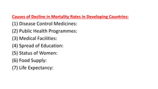Causes of Decline in Mortality Rates in Developing Countries:
(1) Disease Control Medicines:
(2) Public Health Programmes:
(3) Medical Facilities:
(4) Spread of Education:
(5) Status of Women:
(6) Food Supply:
(7) Life Expectancy:
 