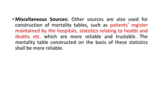• Miscellaneous Sources: Other sources are also used for
construction of mortality tables, such as patients’ register
maintained by the hospitals, statistics relating to health and
deaths etc. which are more reliable and trustable. The
mortality table constructed on the basis of these statistics
shall be more reliable.
 