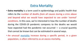 Extra Mortality
• Extra mortality is a term used in epidemiology and public health that
refers to the number of deaths from all causes during a crisis above
and beyond what we would have expected to see under ‘normal’
conditions. In this case, we’re interested in how the number of deaths
during the COVID-19 pandemic compares to the deaths we would
have expected had the pandemic not occurred — a crucial quantity
that cannot be known but can be estimated in several ways.
• An unusual mortality increase during a specific period, in a given
population, is often referred to as an excess mortality.
 
