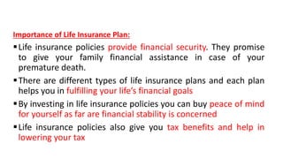 Importance of Life Insurance Plan:
Life insurance policies provide financial security. They promise
to give your family financial assistance in case of your
premature death.
There are different types of life insurance plans and each plan
helps you in fulfilling your life’s financial goals
By investing in life insurance policies you can buy peace of mind
for yourself as far are financial stability is concerned
Life insurance policies also give you tax benefits and help in
lowering your tax
 