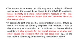 • The reasons for an excess mortality may vary according to different
phenomena, the current being linked to the COVID-19 pandemic.
Excess mortality is a more comprehensive measure of the total
impact of the pandemic on deaths than the confirmed COVID-19
death count alone.
• In addition to confirmed deaths, excess mortality captures COVID-19
deaths that were not correctly diagnosed and reported, as well as
deaths from other causes that can be attributed to the overall crisis
condition. It also accounts for the partial absence of deaths from
other causes like accidents that did not occur due, e.g., to the
limitations in commuting or travel during the lockdown periods.
 