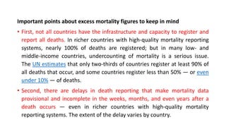Important points about excess mortality figures to keep in mind
• First, not all countries have the infrastructure and capacity to register and
report all deaths. In richer countries with high-quality mortality reporting
systems, nearly 100% of deaths are registered; but in many low- and
middle-income countries, undercounting of mortality is a serious issue.
The UN estimates that only two-thirds of countries register at least 90% of
all deaths that occur, and some countries register less than 50% — or even
under 10% — of deaths.
• Second, there are delays in death reporting that make mortality data
provisional and incomplete in the weeks, months, and even years after a
death occurs — even in richer countries with high-quality mortality
reporting systems. The extent of the delay varies by country.
 