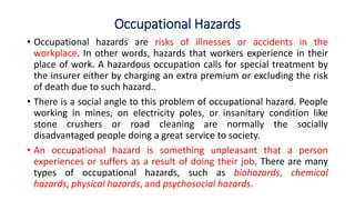 Occupational Hazards
• Occupational hazards are risks of illnesses or accidents in the
workplace. In other words, hazards that workers experience in their
place of work. A hazardous occupation calls for special treatment by
the insurer either by charging an extra premium or excluding the risk
of death due to such hazard..
• There is a social angle to this problem of occupational hazard. People
working in mines, on electricity poles, or insanitary condition like
stone crushers or road cleaning are normally the socially
disadvantaged people doing a great service to society.
• An occupational hazard is something unpleasant that a person
experiences or suffers as a result of doing their job. There are many
types of occupational hazards, such as biohazards, chemical
hazards, physical hazards, and psychosocial hazards.
 