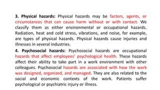 3. Physical hazards: Physical hazards may be factors, agents, or
circumstances that can cause harm without or with contact. We
classify them as either environmental or occupational hazards.
Radiation, heat and cold stress, vibrations, and noise, for example,
are types of physical hazards. Physical hazards cause injuries and
illnesses in several industries.
4. Psychosocial hazards: Psychosocial hazards are occupational
hazards that affect employees’ psychological health. These hazards
affect their ability to take part in a work environment with other
colleagues. Psychosocial hazards are associated with how the work
was designed, organized, and managed. They are also related to the
social and economic contexts of the work. Patients suffer
psychological or psychiatric injury or illness.
 