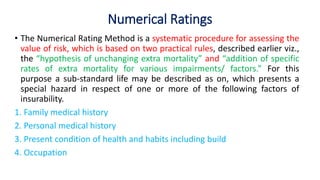 Numerical Ratings
• The Numerical Rating Method is a systematic procedure for assessing the
value of risk, which is based on two practical rules, described earlier viz.,
the “hypothesis of unchanging extra mortality” and “addition of specific
rates of extra mortality for various impairments/ factors.” For this
purpose a sub-standard life may be described as on, which presents a
special hazard in respect of one or more of the following factors of
insurability.
1. Family medical history
2. Personal medical history
3. Present condition of health and habits including build
4. Occupation
 