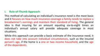 i. Rule-of-Thumb Approach:
This method of calculating an individual’s insurance need is the most basic
and it focuses on how much insurance coverage a family needs to replace a
breadwinner’s earnings and maintain their standard of living. The general
idea is that insuring for an amount equaling six-to-eight times an
individual’s annual salary will provide adequate coverage in most
situations.
While this approach can provide a basic estimate of the insurance need, it
does not take into account individual circumstances, such as the insured
person’s age, if the home is a one or two income household, and the age
of the dependents.
 
