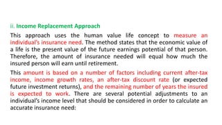 ii. Income Replacement Approach
This approach uses the human value life concept to measure an
individual’s insurance need. The method states that the economic value of
a life is the present value of the future earnings potential of that person.
Therefore, the amount of insurance needed will equal how much the
insured person will earn until retirement.
This amount is based on a number of factors including current after-tax
income, income growth rates, an after-tax discount rate (or expected
future investment returns), and the remaining number of years the insured
is expected to work. There are several potential adjustments to an
individual’s income level that should be considered in order to calculate an
accurate insurance need:
 