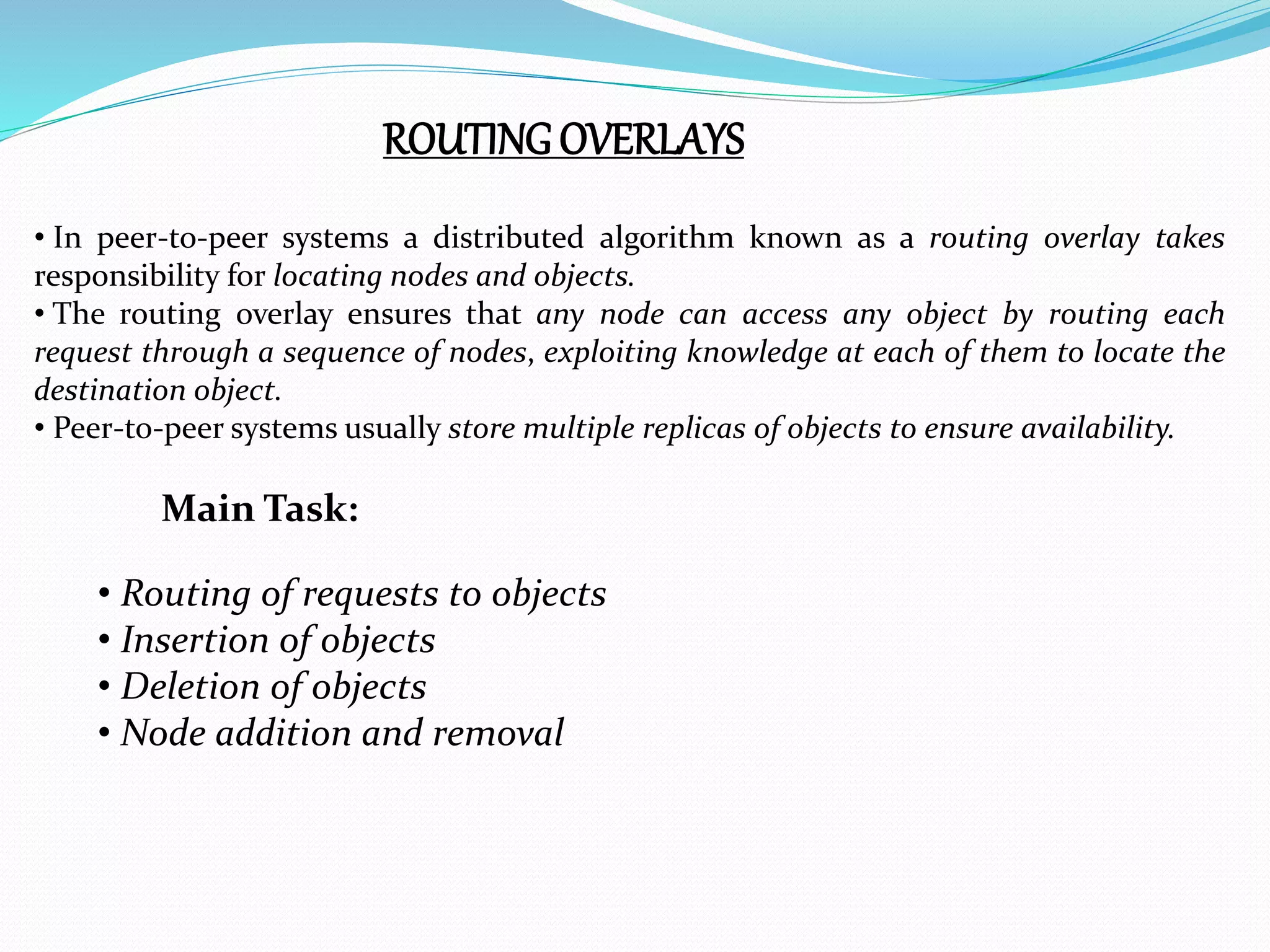 ROUTINGOVERLAYS
• In peer-to-peer systems a distributed algorithm known as a routing overlay takes
responsibility for locating nodes and objects.
• The routing overlay ensures that any node can access any object by routing each
request through a sequence of nodes, exploiting knowledge at each of them to locate the
destination object.
• Peer-to-peer systems usually store multiple replicas of objects to ensure availability.
Main Task:
• Routing of requests to objects
• Insertion of objects
• Deletion of objects
• Node addition and removal
 