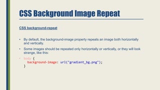 CSS Background Image Repeat
CSS background-repeat
• By default, the background-image property repeats an image both horizontally
and vertically.
• Some images should be repeated only horizontally or vertically, or they will look
strange, like this:
• body {
background-image: url("gradient_bg.png");
}
 