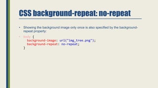 CSS background-repeat: no-repeat
• Showing the background image only once is also specified by the background-
repeat property:
• body {
background-image: url("img_tree.png");
background-repeat: no-repeat;
}
 