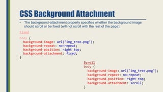CSS Background Attachment
• The background-attachment property specifies whether the background image
should scroll or be fixed (will not scroll with the rest of the page):
Fixed
body {
background-image: url("img_tree.png");
background-repeat: no-repeat;
background-position: right top;
background-attachment: fixed;
}
Scroll
body {
background-image: url("img_tree.png");
background-repeat: no-repeat;
background-position: right top;
background-attachment: scroll;
}
 