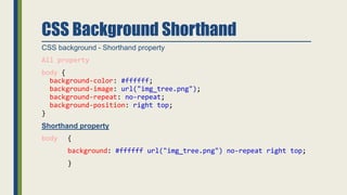 CSS Background Shorthand
CSS background - Shorthand property
All property
body {
background-color: #ffffff;
background-image: url("img_tree.png");
background-repeat: no-repeat;
background-position: right top;
}
Shorthand property
body {
background: #ffffff url("img_tree.png") no-repeat right top;
}
 