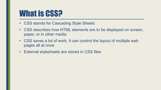 What is CSS?
• CSS stands for Cascading Style Sheets
• CSS describes how HTML elements are to be displayed on screen,
paper, or in other media
• CSS saves a lot of work. It can control the layout of multiple web
pages all at once
• External stylesheets are stored in CSS files
 