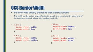 CSS Border Width
• The border-width property specifies the width of the four borders.
• The width can be set as a specific size (in px, pt, cm, em, etc) or by using one of
the three pre-defined values: thin, medium, or thick:
• p.one {
border-style: solid;
border-width: 5px;
}
p.two {
border-style: solid;
border-width: medium;
}
p.three {
border-style: dotted;
border-width: 2px;
}
p.four {
border-style: dotted;
border-width: thick;
}
 