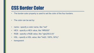 CSS Border Color
• The border-color property is used to set the color of the four borders.
• The color can be set by:
• name - specify a color name, like "red"
• HEX - specify a HEX value, like "#ff0000"
• RGB - specify a RGB value, like "rgb(255,0,0)"
• HSL - specify a HSL value, like "hsl(0, 100%, 50%)"
• transparent
 