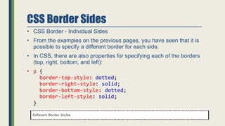CSS Border Sides
• CSS Border - Individual Sides
• From the examples on the previous pages, you have seen that it is
possible to specify a different border for each side.
• In CSS, there are also properties for specifying each of the borders
(top, right, bottom, and left):
• p {
border-top-style: dotted;
border-right-style: solid;
border-bottom-style: dotted;
border-left-style: solid;
}
 