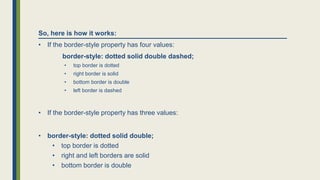 So, here is how it works:
• If the border-style property has four values:
border-style: dotted solid double dashed;
• top border is dotted
• right border is solid
• bottom border is double
• left border is dashed
• If the border-style property has three values:
• border-style: dotted solid double;
• top border is dotted
• right and left borders are solid
• bottom border is double
 