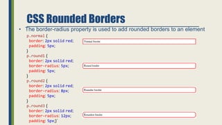 CSS Rounded Borders
• The border-radius property is used to add rounded borders to an element
p.normal {
border: 2px solid red;
padding: 5px;
}
p.round1 {
border: 2px solid red;
border-radius: 5px;
padding: 5px;
}
p.round2 {
border: 2px solid red;
border-radius: 8px;
padding: 5px;
}
p.round3 {
border: 2px solid red;
border-radius: 12px;
padding: 5px;}`
 