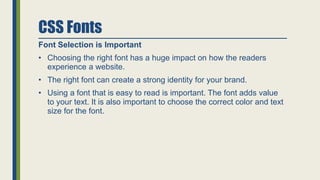 CSS Fonts
Font Selection is Important
• Choosing the right font has a huge impact on how the readers
experience a website.
• The right font can create a strong identity for your brand.
• Using a font that is easy to read is important. The font adds value
to your text. It is also important to choose the correct color and text
size for the font.
 