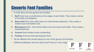 Generic Font Families
• In CSS there are five generic font families:
1. Serif fonts have a small stroke at the edges of each letter. They create a sense
of formality and elegance.
2. Sans-serif fonts have clean lines (no small strokes attached). They create a
modern and minimalistic look.
3. Monospace fonts - here all the letters have the same fixed width. They create a
mechanical look.
4. Cursive fonts imitate human handwriting.
5. Fantasy fonts are decorative/playful fonts.
• All the different font names belong to one of the generic font families.
• Difference Between Serif and Sans-serif Fonts is in the image
 