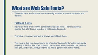 What are Web Safe Fonts?
• Web safe fonts are fonts that are universally installed across all browsers and
devices.
• Fallback Fonts
• However, there are no 100% completely web safe fonts. There is always a
chance that a font is not found or is not installed properly.
• Therefore, it is very important to always use fallback fonts.
• This means that you should add a list of similar "backup fonts" in the font-family
property. If the first font does not work, the browser will try the next one, and the
next one, and so on. Always end the list with a generic font family name.
 