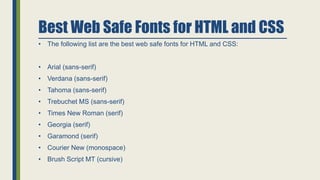 Best Web Safe Fonts for HTML and CSS
• The following list are the best web safe fonts for HTML and CSS:
• Arial (sans-serif)
• Verdana (sans-serif)
• Tahoma (sans-serif)
• Trebuchet MS (sans-serif)
• Times New Roman (serif)
• Georgia (serif)
• Garamond (serif)
• Courier New (monospace)
• Brush Script MT (cursive)
 