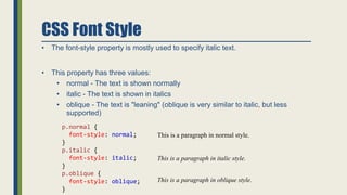 CSS Font Style
• The font-style property is mostly used to specify italic text.
• This property has three values:
• normal - The text is shown normally
• italic - The text is shown in italics
• oblique - The text is "leaning" (oblique is very similar to italic, but less
supported)
p.normal {
font-style: normal;
}
p.italic {
font-style: italic;
}
p.oblique {
font-style: oblique;
}
This is a paragraph in normal style.
This is a paragraph in italic style.
This is a paragraph in oblique style.
 