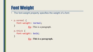 Font Weight
• The font-weight property specifies the weight of a font:
• p.normal {
font-weight: normal;
}
p.thick {
font-weight: bold;
}
Ex : This is a paragraph.
Ex : This is a paragraph.
 