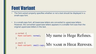 Font Variant
• The font-variant property specifies whether or not a text should be displayed in a
small-caps font.
• In a small-caps font, all lowercase letters are converted to uppercase letters.
However, the converted uppercase letters appears in a smaller font size than the
original uppercase letters in the text.
p.normal {
font-variant: normal;
}
p.small {
font-variant: small-caps;
}
 