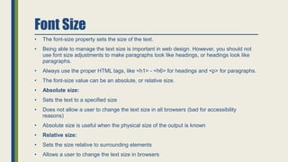 Font Size
• The font-size property sets the size of the text.
• Being able to manage the text size is important in web design. However, you should not
use font size adjustments to make paragraphs look like headings, or headings look like
paragraphs.
• Always use the proper HTML tags, like <h1> - <h6> for headings and <p> for paragraphs.
• The font-size value can be an absolute, or relative size.
• Absolute size:
• Sets the text to a specified size
• Does not allow a user to change the text size in all browsers (bad for accessibility
reasons)
• Absolute size is useful when the physical size of the output is known
• Relative size:
• Sets the size relative to surrounding elements
• Allows a user to change the text size in browsers
 