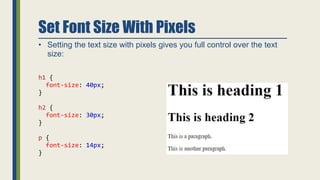 Set Font Size With Pixels
• Setting the text size with pixels gives you full control over the text
size:
h1 {
font-size: 40px;
}
h2 {
font-size: 30px;
}
p {
font-size: 14px;
}
 