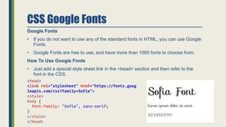 CSS Google Fonts
Google Fonts
• If you do not want to use any of the standard fonts in HTML, you can use Google
Fonts.
• Google Fonts are free to use, and have more than 1000 fonts to choose from.
How To Use Google Fonts
• Just add a special style sheet link in the <head> section and then refer to the
font in the CSS.
<head>
<link rel="stylesheet" href="https://fonts.goog
leapis.com/css?family=Sofia">
<style>
body {
font-family: "Sofia", sans-serif;
}
</style>
</head>
 